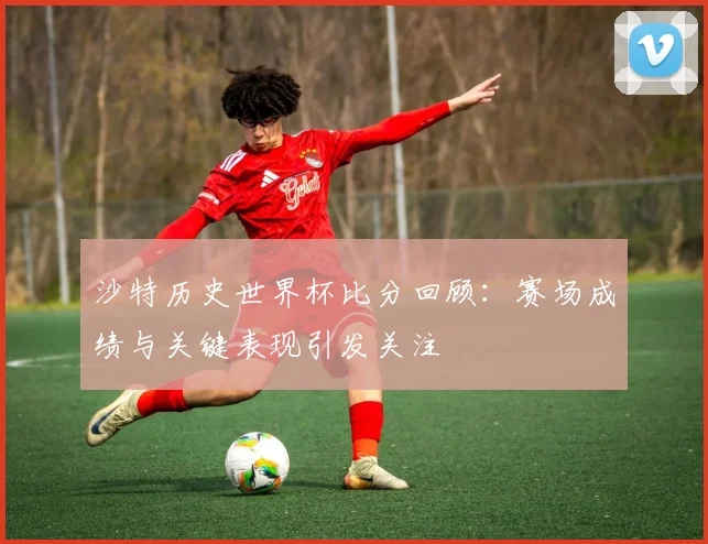 沙特历史世界杯比分回顾：赛场成绩与关键表现引发关注