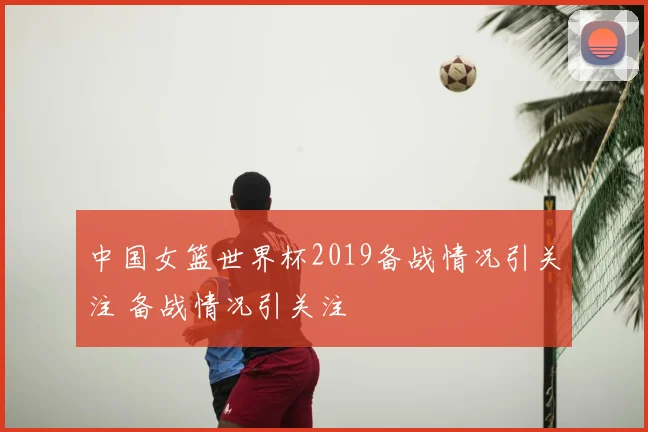 中国女篮世界杯2019备战情况引关注 备战情况引关注