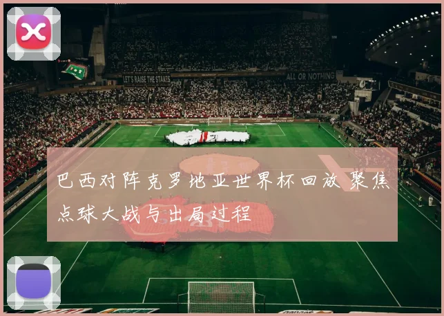 巴西对阵克罗地亚世界杯回放 聚焦点球大战与出局过程