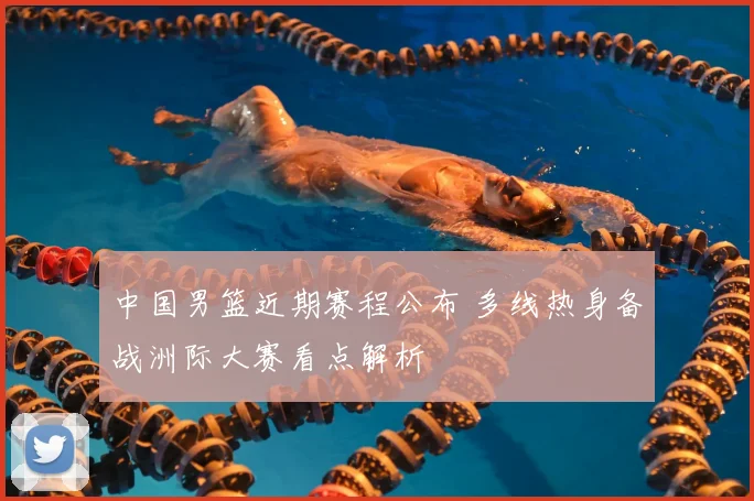 中国男篮近期赛程公布 多线热身备战洲际大赛看点解析