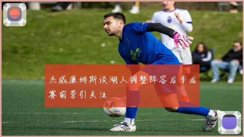杰威廉姆斯谈湖人调整阵容后季后赛前景引关注