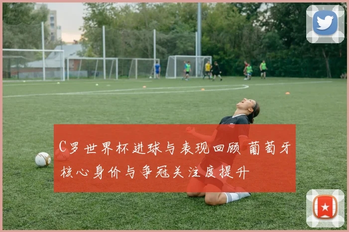 C罗世界杯进球与表现回顾 葡萄牙核心身价与争冠关注度提升
