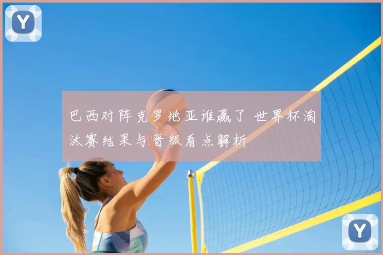巴西对阵克罗地亚谁赢了 世界杯淘汰赛结果与晋级看点解析
