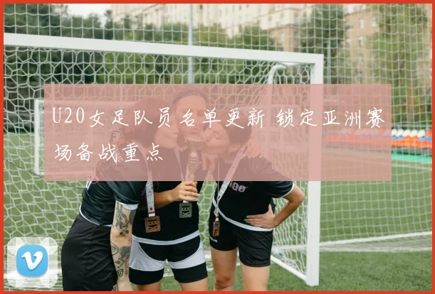 U20女足队员名单更新 锁定亚洲赛场备战重点