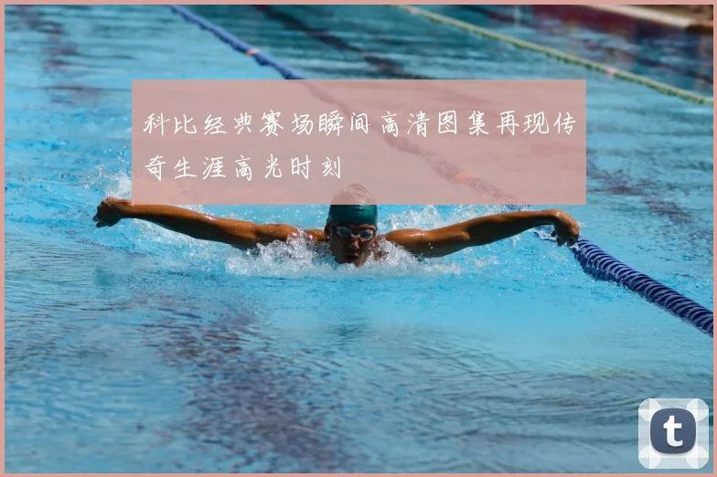 科比经典赛场瞬间高清图集再现传奇生涯高光时刻