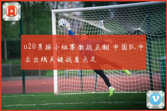 u20男排小组赛激战正酣 中国队冲击出线关键战看点足