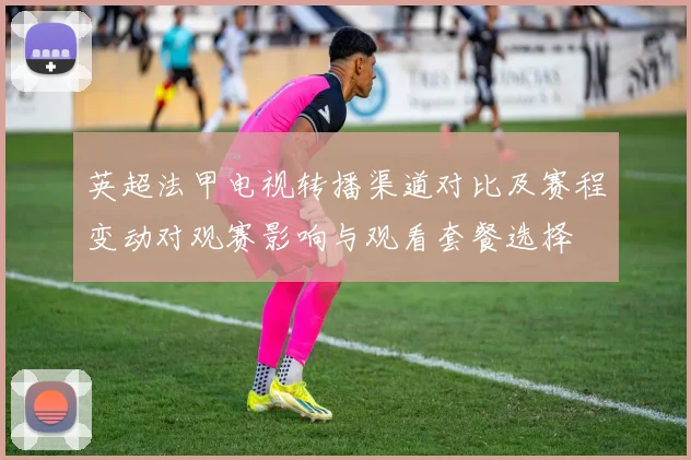 英超法甲电视转播渠道对比及赛程变动对观赛影响与观看套餐选择