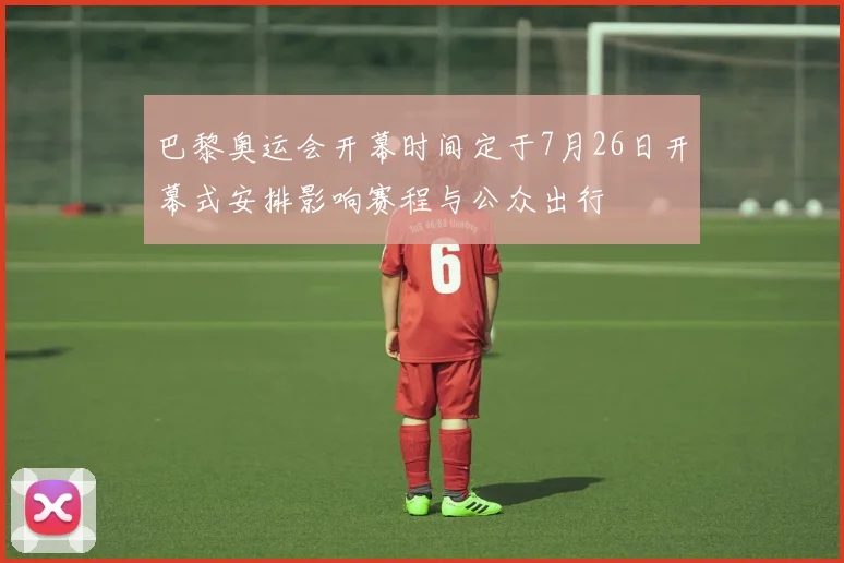 巴黎奥运会开幕时间定于7月26日开幕式安排影响赛程与公众出行