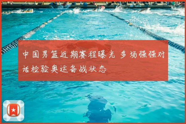 中国男篮近期赛程曝光 多场强强对话检验奥运备战状态