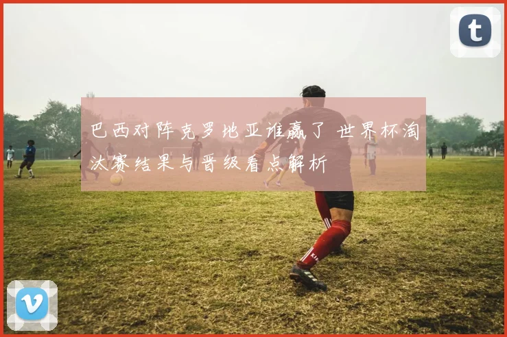 巴西对阵克罗地亚谁赢了 世界杯淘汰赛结果与晋级看点解析