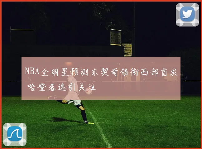 NBA全明星预测东契奇领衔西部首发 哈登落选引关注