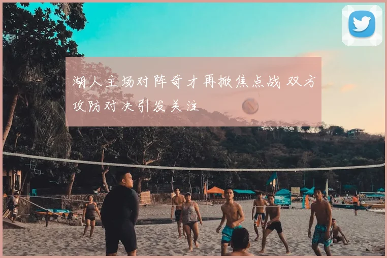 湖人主场对阵奇才再掀焦点战 双方攻防对决引发关注