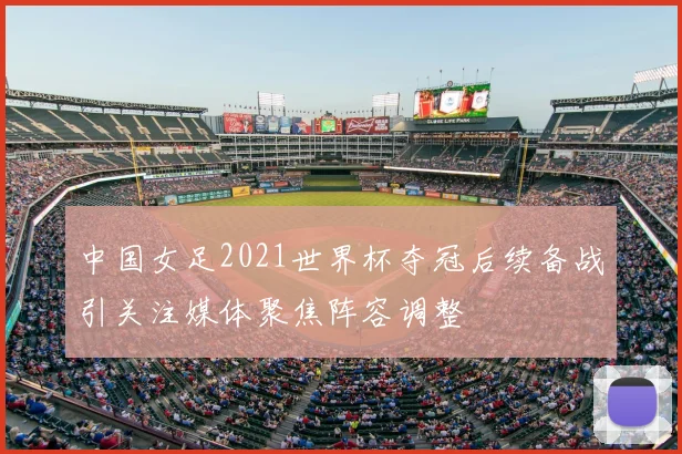 中国女足2021世界杯夺冠后续备战引关注媒体聚焦阵容调整
