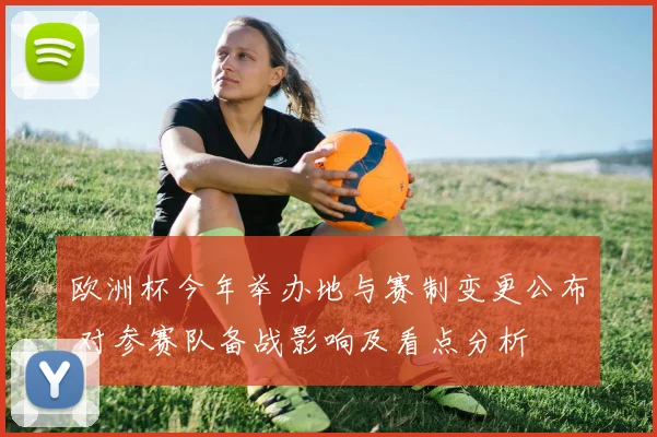 欧洲杯今年举办地与赛制变更公布 对参赛队备战影响及看点分析