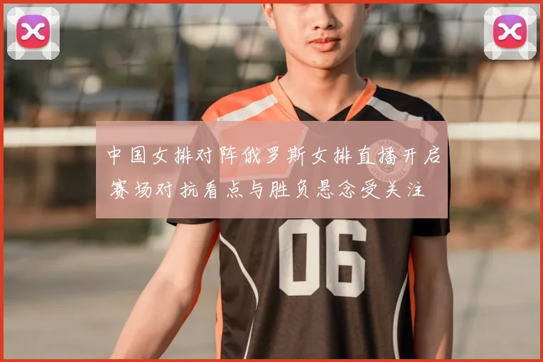 中国女排对阵俄罗斯女排直播开启 赛场对抗看点与胜负悬念受关注