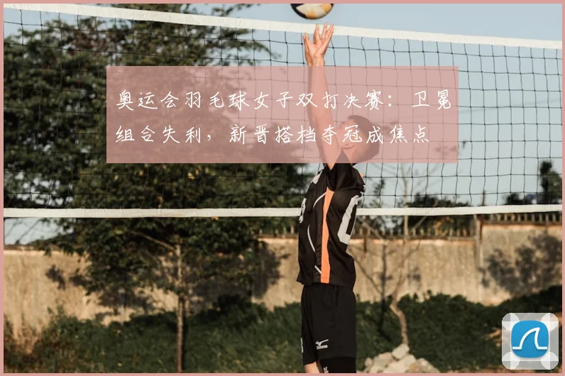 奥运会羽毛球女子双打决赛：卫冕组合失利，新晋搭档夺冠成焦点