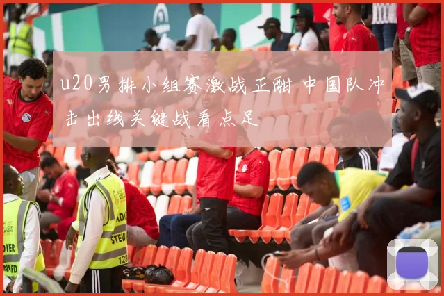u20男排小组赛激战正酣 中国队冲击出线关键战看点足