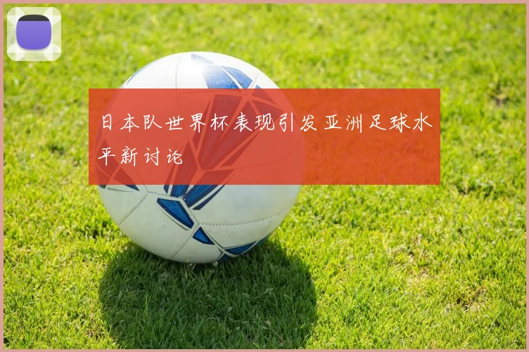 日本队世界杯表现引发亚洲足球水平新讨论