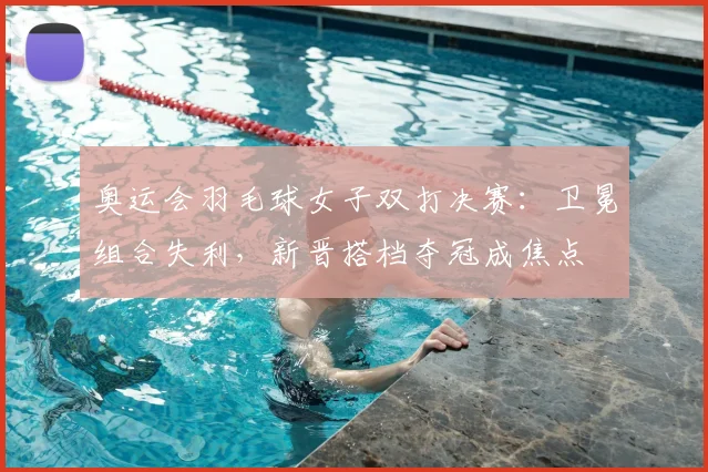 奥运会羽毛球女子双打决赛：卫冕组合失利，新晋搭档夺冠成焦点