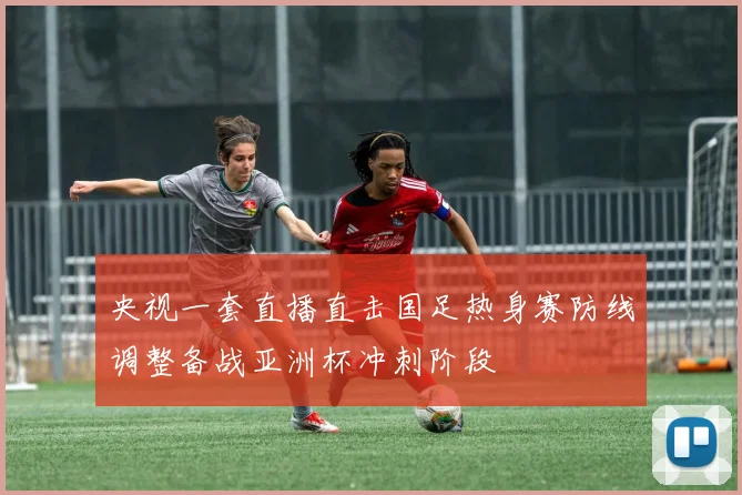 央视一套直播直击国足热身赛防线调整备战亚洲杯冲刺阶段