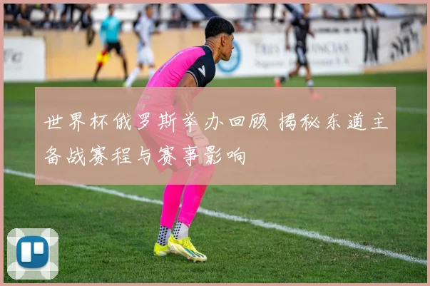 世界杯俄罗斯举办回顾 揭秘东道主备战赛程与赛事影响