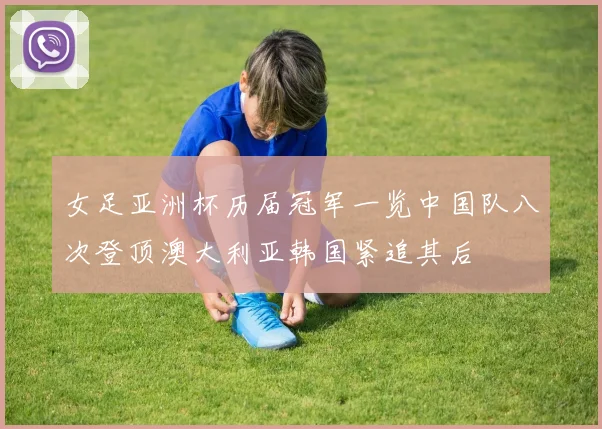 女足亚洲杯历届冠军一览中国队八次登顶澳大利亚韩国紧追其后