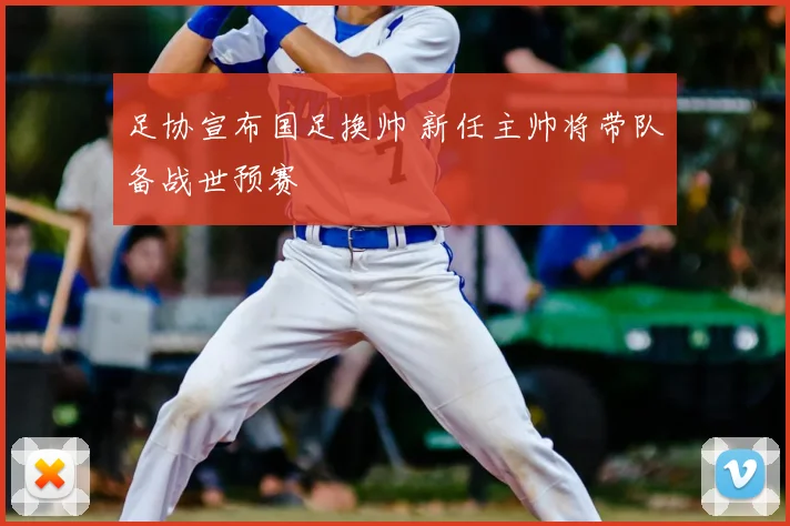 足协宣布国足换帅 新任主帅将带队备战世预赛