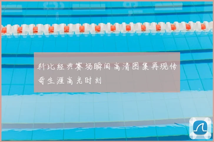 科比经典赛场瞬间高清图集再现传奇生涯高光时刻