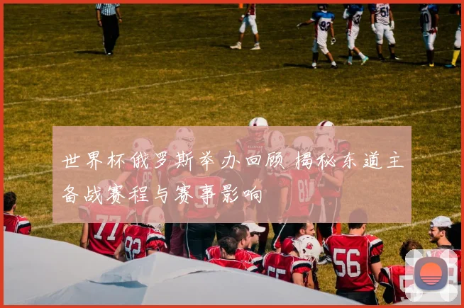 世界杯俄罗斯举办回顾 揭秘东道主备战赛程与赛事影响