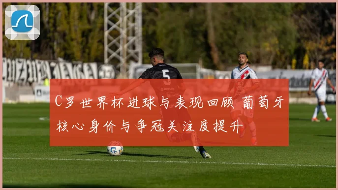 C罗世界杯进球与表现回顾 葡萄牙核心身价与争冠关注度提升