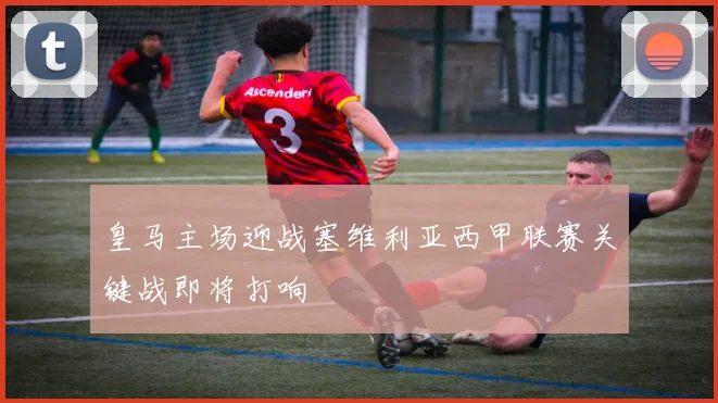 皇马主场迎战塞维利亚西甲联赛关键战即将打响