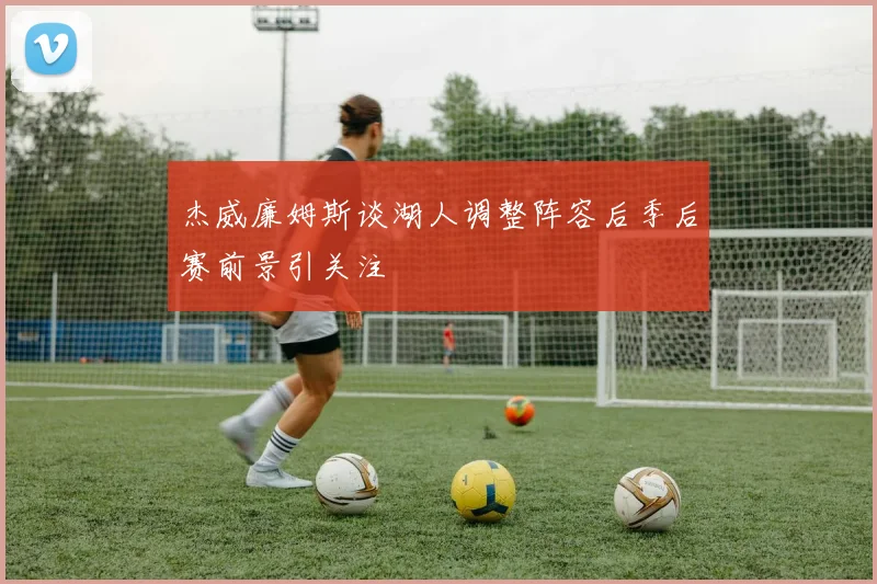 杰威廉姆斯谈湖人调整阵容后季后赛前景引关注